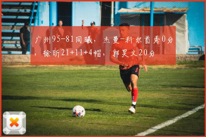 广州95-81同曦，杰曼-科尔首秀0分，徐昕21+11+4帽，郭昊文20分