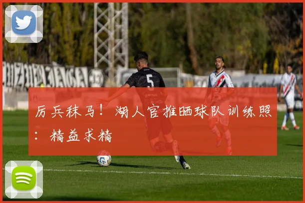 厉兵秣马！湖人官推晒球队训练照：精益求精
