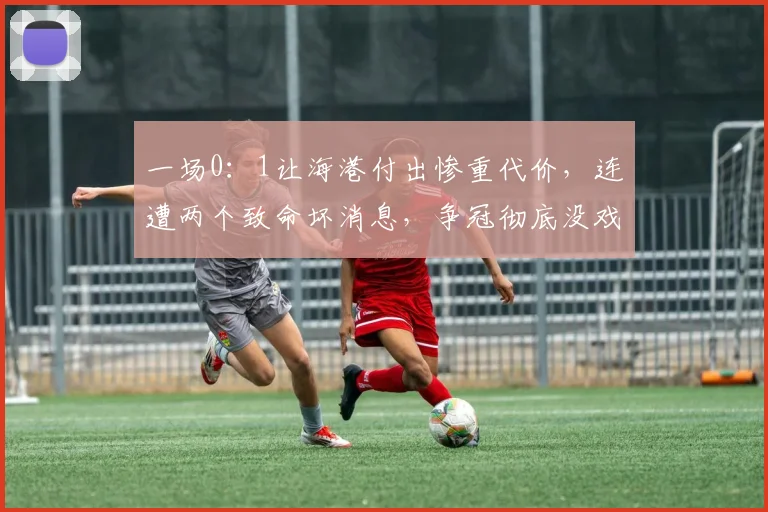 一场0：1让海港付出惨重代价，连遭两个致命坏消息，争冠彻底没戏