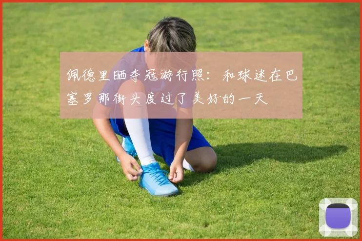 佩德里晒夺冠游行照：和球迷在巴塞罗那街头度过了美好的一天